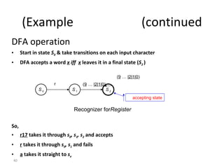 DFA operation Start in state  S 0  & take transitions on each input character DFA accepts a word  x  iff  x  leaves it in a final state ( S 2  ) So, r17  takes it through  s 0 , s 1 , s 2   and accepts r  takes it through  s 0 , s 1  and fails a  takes it straight to  s e Example  (continued) S 0  S 2  S 1  r ( 0 | 1 | 2 | …  9 ) accepting state ( 0 | 1 | 2 | …  9 ) Recognizer for  Register 