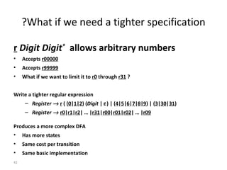 r   Digit Digit *   allows arbitrary numbers Accepts  r00000   Accepts  r99999 What if we want to limit it to  r0  through  r31  ? Write a tighter regular expression Register     r  ( ( 0 | 1 | 2 ) ( Digit  |   ) | ( 4 | 5 | 6 | 7 | 8 | 9 ) | ( 3 | 30 | 31 ) Register     r0 | r1 | r2 | … | r31 | r00 | r01 | r02 | … | r09 Produces a more complex DFA Has more states Same cost per transition Same basic implementation What if we need a tighter specification? 