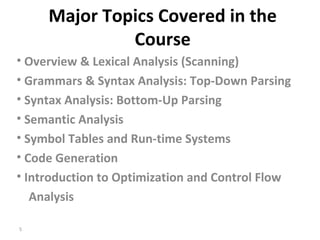 Major Topics Covered in the Course Overview & Lexical Analysis (Scanning) Grammars & Syntax Analysis: Top-Down Parsing Syntax Analysis: Bottom-Up Parsing Semantic Analysis Symbol Tables and Run-time Systems  Code Generation Introduction to Optimization and Control Flow Analysis  