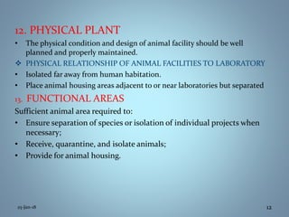 12. PHYSICAL PLANT
• The physical condition and design of animal facility should be well
planned and properly maintained.
 PHYSICAL RELATIONSHIP OF ANIMAL FACILITIES TO LABORATORY
• Isolated far away from human habitation.
• Place animal housing areas adjacent to or near laboratories but separated
13. FUNCTIONAL AREAS
Sufficient animal area required to:
• Ensure separation of species or isolation of individual projects when
necessary;
• Receive, quarantine, and isolate animals;
• Provide for animal housing.
25-Jan-18 12
 