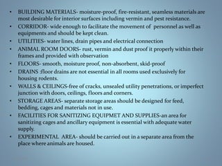 • BUILDING MATERIALS- moisture-proof, fire-resistant, seamless materials are
most desirable for interior surfaces including vermin and pest resistance.
• CORRIDOR- wide enough to facilitate the movement of personnel as well as
equipments and should be kept clean.
• UTILITIES- water lines, drain pipes and electrical connection
• ANIMAL ROOM DOORS- rust, vermin and dust proof it properly within their
frames and provided with observation
• FLOORS- smooth, moisture proof, non-absorbent, skid-proof
• DRAINS :floor drains are not essential in all rooms used exclusively for
housing rodents.
• WALLS & CEILINGS-free of cracks, unsealed utility penetrations, or imperfect
junction with doors, ceilings, floors and corners.
• STORAGE AREAS- separate storage areas should be designed for feed,
bedding, cages and materials not in use.
• FACILITIES FOR SANITIZING EQUIPMET AND SUPPLIES-an area for
sanitizing cages and ancillary equipment is essential with adequate water
supply.
• EXPERIMENTAL AREA- should be carried out in a separate area from the
place where animals are housed.
25-Jan-18 14
 