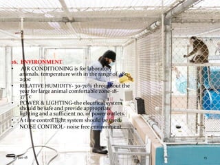 16. ENVIRONMENT
• AIR CONDITIONING is for laboratory
animals. temperature with in the range of 180-
290c
• RELATIVE HUMIDITY- 30-70% throughout the
year for large animal comfortable zone-18-
37°˚c
• POWER & LIGHTING-the electrical system
should be safe and provide appropriate
lighting and a sufficient no. of power outlets.
• A time control light system should be used.
• NOISE CONTROL- noise free environment
25-Jan-18 15
 