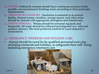 20. WATER: Ordinarily animals should have continuous access to fresh,
potable, uncontaminated drinking water, according to their particular
requirements.
21. SANITATION CLEANLIES: Sanitation is essential in an animal
facility. Animal rooms, corridors, storage spaces, and other areas
should be cleaned with appropriate detergents and disinfectant .
22. WASTE DISPOSAL: Wastes should be removed regularly and
frequently. All waste should be collected and disposed in a -safe and
sanitary manner. The most preferred method of waste disposal is
incineration.
23. EMERGENCY, WEEKEND AND HOLIDAY CARE
• Animal should be cared for by qualified personnel every day,
including weekends and holidays, to safeguards their well- being
including emergency veterinary care
25-Jan-18 18
 