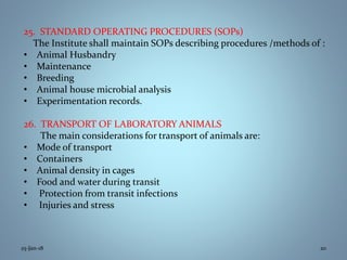 25. STANDARD OPERATING PROCEDURES (SOPs)
The Institute shall maintain SOPs describing procedures /methods of :
• Animal Husbandry
• Maintenance
• Breeding
• Animal house microbial analysis
• Experimentation records.
26. TRANSPORT OF LABORATORY ANIMALS
The main considerations for transport of animals are:
• Mode of transport
• Containers
• Animal density in cages
• Food and water during transit
• Protection from transit infections
• Injuries and stress
25-Jan-18 20
 
