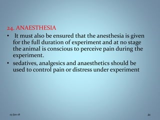 25-Jan-18 21
24. ANAESTHESIA
• It must also be ensured that the anesthesia is given
for the full duration of experiment and at no stage
the animal is conscious to perceive pain during the
experiment.
• sedatives, analgesics and anaesthetics should be
used to control pain or distress under experiment
 