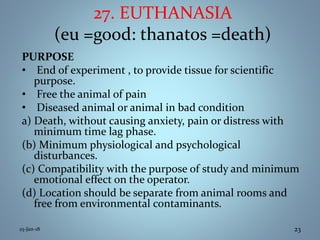 27. EUTHANASIA
(eu =good: thanatos =death)
PURPOSE
• End of experiment , to provide tissue for scientific
purpose.
• Free the animal of pain
• Diseased animal or animal in bad condition
a) Death, without causing anxiety, pain or distress with
minimum time lag phase.
(b) Minimum physiological and psychological
disturbances.
(c) Compatibility with the purpose of study and minimum
emotional effect on the operator.
(d) Location should be separate from animal rooms and
free from environmental contaminants.
25-Jan-18 23
 