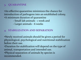 3. QUARANTINE
•An effective quarantine minimizes the chance for
introduction of pathogens into an established colony.
•A minimum duration of quarantine
- Small lab animals - 1 week and
- Larger animals - 6 weeks
4. STABILIZATION AND SEPARATION
•Newly received animals should be given a period for
physiological, psychological and nutritional stabilization
before their use.
•Duration for stabilization will depend on the type of
animal, transportation and intended use.
•Physical separation of animals by species is
recommended.25-Jan-18 4
 