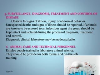 5. SURVEILLANCE, DIAGNOSIS, TREATMENT AND CONTROL OF
DISEASE
Observe for signs of illness, injury, or abnormal behavior.
Unexpected deaths and signs of illness should be reported. If animals
are known to be exposed to an infectious agent the group should be
kept intact and isolated during the process of diagnosis, treatment,
and control.
Diagnostic clinical laboratory may be made available.
6. ANIMAL CARE AND TECHNICAL PERSONNEL
Employ people trained in laboratory animal science.
They should be provide for both formal and on-the-job
training.
25-Jan-18 5
 