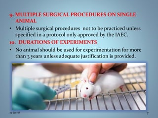 9. MULTIPLE SURGICAL PROCEDURES ON SINGLE
ANIMAL
• Multiple surgical procedures not to be practiced unless
specified in a protocol only approved by the IAEC.
10. DURATIONS OF EXPERIMENTS
• No animal should be used for experimentation for more
than 3 years unless adequate justification is provided.
25-Jan-18 7
 