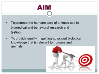 AIM
• To promote the humane care of animals use in
biomedical and behavioral research and
testing.
• To provide quality in gaining advanced biological
knowledge that is relevant to humans and
animals
 