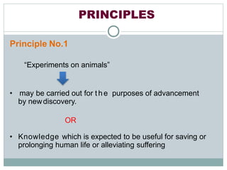 PRINCIPLES
Principle No.1
“Experiments on animals”
• may be carried out for t he purposes of advancement
by newdiscovery.
OR
• Knowledge which is expected to be useful for saving or
prolonging human life or alleviating suffering
 