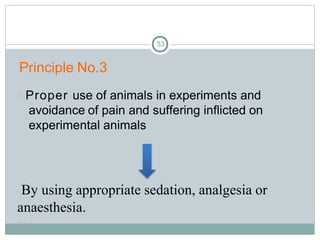 53
Principle No.3
Proper use of animals in experiments and
avoidance of pain and suffering inflicted on
experimental animals
By using appropriate sedation, analgesia or
anaesthesia.

 