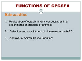 FUNCTIONS OF CPCSEA
40
Main activities
1. Registration of establishments conducting animal
experiments or breeding of animals.
2. Selection and appointment of Nominees in the IAEC.
3. Approval of Animal House Facilities:
 