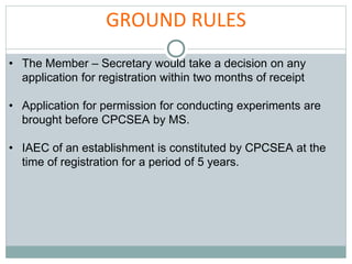 GROUND RULES
• The Member – Secretary would take a decision on any
application for registration within two months of receipt
• Application for permission for conducting experiments are
brought before CPCSEA by MS.
• IAEC of an establishment is constituted by CPCSEA at the
time of registration for a period of 5 years.
 