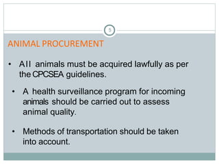 5
• All animals must be acquired lawfully as per
the CPCSEA guidelines.
• A health surveillance program for incoming
animals should be carried out to assess
animal quality.
• Methods of transportation should be taken
into account.
ANIMAL PROCUREMENT
 