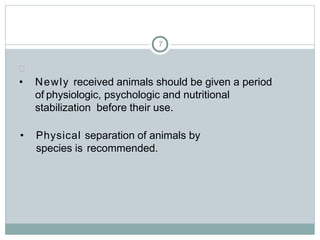 7

• Newly received animals should be given a period
of physiologic, psychologic and nutritional
stabilization before their use.
• Physical separation of animals by
species is recommended.
 