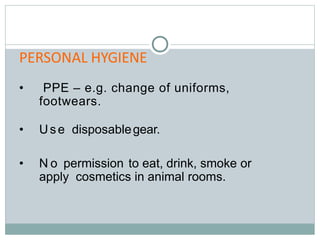 PERSONAL HYGIENE
• PPE – e.g. change of uniforms,
footwears.
• Use disposablegear.
• N o permission to eat, drink, smoke or
apply cosmetics in animal rooms.
 