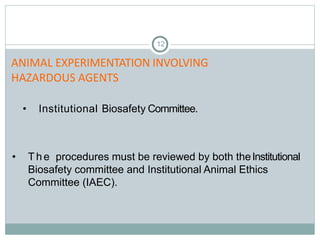 12
• Institutional Biosafety Committee.
• The procedures must be reviewed by both theInstitutional
Biosafety committee and Institutional Animal Ethics
Committee (IAEC).
ANIMAL EXPERIMENTATION INVOLVING
HAZARDOUS AGENTS
 