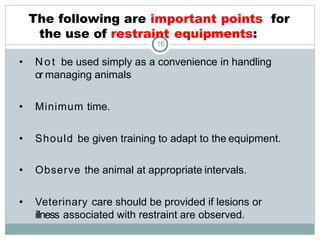The following are important points for
the use of restraint equipments:
16
• Not be used simply as a convenience in handling
or managing animals
• Minimum time.
• Should be given training to adapt to the equipment.
• Observe the animal at appropriate intervals.
• Veterinary care should be provided if lesions or
illness associated with restraint are observed.
 