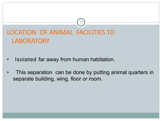 17
LOCATION OF ANIMAL FACILITIES TO
LABORATORY
• Isolated far away from human habitation.
• This separation can be done by putting animal quarters in
separate building, wing, floor or room.
 
