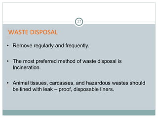 WASTE DISPOSAL
27


• Remove regularly and frequently.
• The most preferred method of waste disposal is
Incineration.
• Animal tissues, carcasses, and hazardous wastes should
be lined with leak – proof, disposable liners.

 