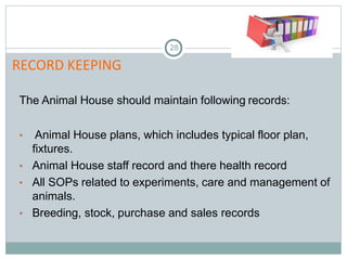 RECORD KEEPING
28
The Animal House should maintain following records:
• Animal House plans, which includes typical floor plan,
fixtures.
• Animal House staff record and there health record
• All SOPs related to experiments, care and management of
animals.
• Breeding, stock, purchase and sales records
 