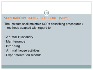 STANDARD OPERATING PROCEDURES (SOPs)
29
The Institute shall maintain SOPs describing procedures /
methods adapted with regard to
Animal Husbandry
Maintenance
Breeding
Animal house activities
Experimentation records.
 