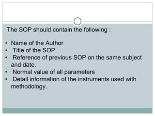 The SOP should contain the following :
• Name of the Author
• Title of the SOP
• Reference of previous SOP on the same subject
and date.
• Normal value of all parameters
• Detail information of the instruments used with
methodology.
 