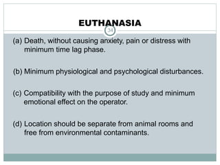 EUTHANASIA
34
(a) Death, without causing anxiety, pain or distress with
minimum time lag phase.
(b) Minimum physiological and psychological disturbances.
(c) Compatibility with the purpose of study and minimum
emotional effect on the operator.
(d) Location should be separate from animal rooms and
free from environmental contaminants.
 