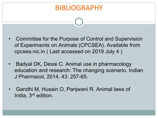 BIBLIOGRAPHY
• Committee for the Purpose of Control and Supervision
of Experiments on Animals (CPCSEA). Available from
cpcsea.nic.in ( Last accessed on 2019 July 4 )
• Badyal DK, Desai C. Animal use in pharmacology
education and research: The changing scenario. Indian
J Pharmacol, 2014, 43: 257-65.
• Gandhi M, Husain O, Panjwani R. Animal laws of
India, 3rd edition.
 