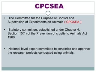 CPCSEA
• The Committee for the Purpose of Control and
Supervision of Experiments on Animals ( CPCSEA )
• Statutory committee, established under Chapter 4,
Section 15(1) of the Prevention of cruelty to Animals Act
1960.
• National level expert committee to scrutinize and approve
the research projects conducted using animals.
 