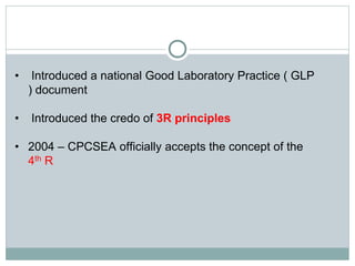 • Introduced a national Good Laboratory Practice ( GLP
) document
• Introduced the credo of 3R principles
• 2004 – CPCSEA officially accepts the concept of the
4th R
 