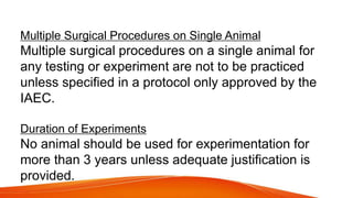 Multiple Surgical Procedures on Single Animal
Multiple surgical procedures on a single animal for
any testing or experiment are not to be practiced
unless specified in a protocol only approved by the
IAEC.
Duration of Experiments
No animal should be used for experimentation for
more than 3 years unless adequate justification is
provided.
 