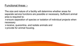 Functional Areas :-
The size and nature of a facility will determine whether areas for
separate service functions are possible or necessary. Sufficient animal
area is required to:
ensure separation of species or isolation of individual projects when
necessary
receive, quarantine, and isolate animals and
provide for animal housing.
 