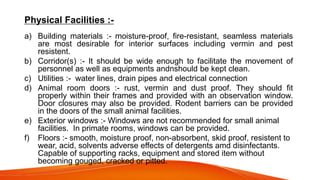 Physical Facilities :-
a) Building materials :- moisture-proof, fire-resistant, seamless materials
are most desirable for interior surfaces including vermin and pest
resistent.
b) Corridor(s) :- It should be wide enough to facilitate the movement of
personnel as well as equipments andnshould be kept clean.
c) Utilities :- water lines, drain pipes and electrical connection
d) Animal room doors :- rust, vermin and dust proof. They should fit
properly within their frames and provided with an observation window.
Door closures may also be provided. Rodent barriers can be provided
in the doors of the small animal facilities.
e) Exterior windows :- Windows are not recommended for small animal
facilities. In primate rooms, windows can be provided.
f) Floors :- smooth, moisture proof, non-absorbent, skid proof, resistent to
wear, acid, solvents adverse effects of detergents amd disinfectants.
Capable of supporting racks, equipment and stored item without
becoming gouged, cracked or pitted.
 