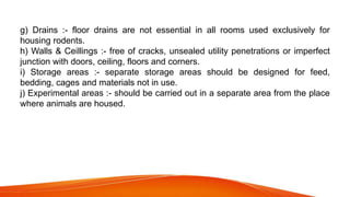 g) Drains :- floor drains are not essential in all rooms used exclusively for
housing rodents.
h) Walls & Ceillings :- free of cracks, unsealed utility penetrations or imperfect
junction with doors, ceiling, floors and corners.
i) Storage areas :- separate storage areas should be designed for feed,
bedding, cages and materials not in use.
j) Experimental areas :- should be carried out in a separate area from the place
where animals are housed.
 