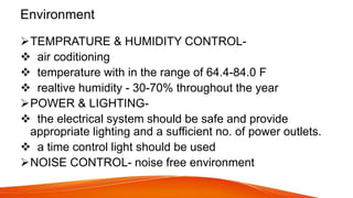 Environment
TEMPRATURE & HUMIDITY CONTROL-
 air coditioning
 temperature with in the range of 64.4-84.0 F
 realtive humidity - 30-70% throughout the year
POWER & LIGHTING-
 the electrical system should be safe and provide
appropriate lighting and a sufficient no. of power outlets.
 a time control light should be used
NOISE CONTROL- noise free environment
 