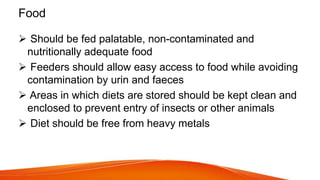 Food
 Should be fed palatable, non-contaminated and
nutritionally adequate food
 Feeders should allow easy access to food while avoiding
contamination by urin and faeces
 Areas in which diets are stored should be kept clean and
enclosed to prevent entry of insects or other animals
 Diet should be free from heavy metals
 