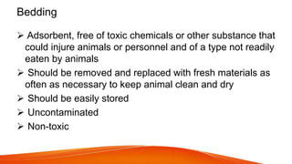 Bedding
 Adsorbent, free of toxic chemicals or other substance that
could injure animals or personnel and of a type not readily
eaten by animals
 Should be removed and replaced with fresh materials as
often as necessary to keep animal clean and dry
 Should be easily stored
 Uncontaminated
 Non-toxic
 