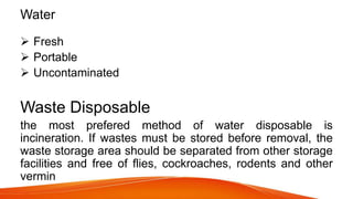 Water
 Fresh
 Portable
 Uncontaminated
Waste Disposable
the most prefered method of water disposable is
incineration. If wastes must be stored before removal, the
waste storage area should be separated from other storage
facilities and free of flies, cockroaches, rodents and other
vermin
 