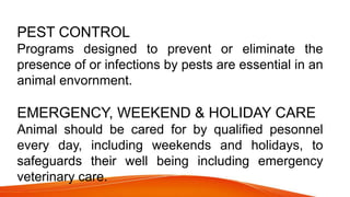 PEST CONTROL
Programs designed to prevent or eliminate the
presence of or infections by pests are essential in an
animal envornment.
EMERGENCY, WEEKEND & HOLIDAY CARE
Animal should be cared for by qualified pesonnel
every day, including weekends and holidays, to
safeguards their well being including emergency
veterinary care.
 