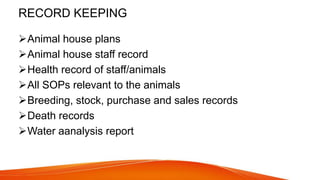 RECORD KEEPING
Animal house plans
Animal house staff record
Health record of staff/animals
All SOPs relevant to the animals
Breeding, stock, purchase and sales records
Death records
Water aanalysis report
 