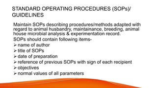 STANDARD OPERATING PROCEDURES (SOPs)/
GUIDELINES
Maintain SOPs describing procedures/methods adapted with
regard to animal husbandry, maintainance, breeding, animal
house microbial analysis & experimentation record.
SOPs should contain following items-
name of author
title of SOPs
date of preparation
reference of previous SOPs with sign of each recipient
objectives
normal values of all parameters
 