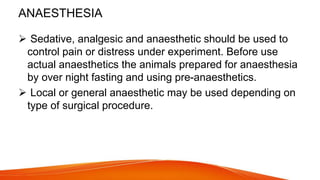 ANAESTHESIA
 Sedative, analgesic and anaesthetic should be used to
control pain or distress under experiment. Before use
actual anaesthetics the animals prepared for anaesthesia
by over night fasting and using pre-anaesthetics.
 Local or general anaesthetic may be used depending on
type of surgical procedure.
 