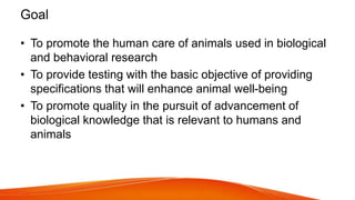 Goal
• To promote the human care of animals used in biological
and behavioral research
• To provide testing with the basic objective of providing
specifications that will enhance animal well-being
• To promote quality in the pursuit of advancement of
biological knowledge that is relevant to humans and
animals
 
