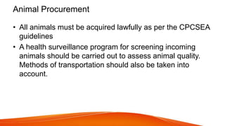 Animal Procurement
• All animals must be acquired lawfully as per the CPCSEA
guidelines
• A health surveillance program for screening incoming
animals should be carried out to assess animal quality.
Methods of transportation should also be taken into
account.
 
