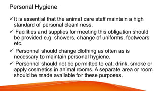 Personal Hygiene
It is essential that the animal care staff maintain a high
standard of personal cleanliness.
 Facilities and supplies for meeting this obligation should
be provided e.g. showers, change of uniforms, footwears
etc.
 Personnel should change clothing as often as is
necessary to maintain personal hygiene.
 Personnel should not be permitted to eat, drink, smoke or
apply cosmetics in animal rooms. A separate area or room
should be made available for these purposes.
 
