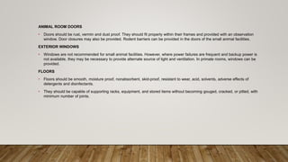 ANIMAL ROOM DOORS
• Doors should be rust, vermin and dust proof. They should fit properly within their frames and provided with an observation
window. Door closures may also be provided. Rodent barriers can be provided in the doors of the small animal facilities.
EXTERIOR WINDOWS
• Windows are not recommended for small animal facilities. However, where power failures are frequent and backup power is
not available, they may be necessary to provide alternate source of light and ventilation. In primate rooms, windows can be
provided.
FLOORS
• Floors should be smooth, moisture proof, nonabsorbent, skid-proof, resistant to wear, acid, solvents, adverse effects of
detergents and disinfectants.
• They should be capable of supporting racks, equipment, and stored items without becoming gouged, cracked, or pitted, with
minimum number of joints.
 