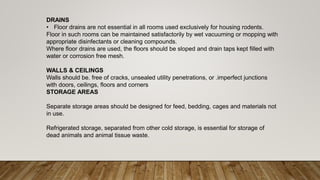 DRAINS
• Floor drains are not essential in all rooms used exclusively for housing rodents.
Floor in such rooms can be maintained satisfactorily by wet vacuuming or mopping with
appropriate disinfectants or cleaning compounds.
Where floor drains are used, the floors should be sloped and drain taps kept filled with
water or corrosion free mesh.
WALLS & CEILINGS
Walls should be. free of cracks, unsealed utility penetrations, or .imperfect junctions
with doors, ceilings, floors and corners
STORAGE AREAS
Separate storage areas should be designed for feed, bedding, cages and materials not
in use.
Refrigerated storage, separated from other cold storage, is essential for storage of
dead animals and animal tissue waste.
 