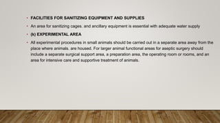 • FACILITIES FOR SANITIZING EQUIPMENT AND SUPPLIES
• An area for sanitizing cages. and ancillary equipment is essential with adequate water supply
• (k) EXPERIMENTAL AREA
• All experimental procedures in small animals should be carried out in a separate area away from the
place where animals. are housed. For larger animal functional areas for aseptic surgery should
include a separate surgical support area, a preparation area, the operating room or rooms, and an
area for intensive care and supportive treatment of animals.
 
